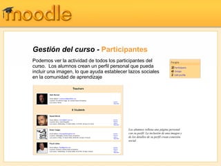 Gestión del curso - Participantes
Podemos ver la actividad de todos los participantes del
curso. Los alumnos crean un perfil personal que pueda
incluir una imagen, lo que ayuda establecer lazos sociales
en la comunidad de aprendizaje




                                           Los alumnos rellena una página personal
                                           con su perfil. La inclusión de una imagen y
                                           de los detalles de su perfil crean conexión
                                           social.
 