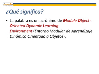 ¿Qué significa?La palabra es un acrónimo de Module Object-OrientedDynamicLearningEnvironment (Entorno Modular de Aprendizaje Dinámico Orientado a Objetos). 