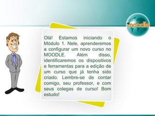 Olá! Estamos iniciando o
Módulo 1. Nele, aprenderemos
a configurar um novo curso no
MOODLE. Além disso,
identificaremos os dispositivos
e ferramentas para a edição de
um curso que já tenha sido
criado. Lembre-se de contar
comigo, seu professor, e com
seus colegas de curso! Bom
estudo!
 