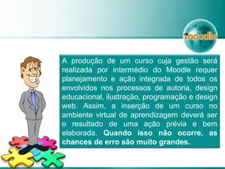 A produção de um curso cuja gestão será
realizada por intermédio do Moodle requer
planejamento e ação integrada de todos os
envolvidos nos processos de autoria, design
educacional, ilustração, programação e design
web. Assim, a inserção de um curso no
ambiente virtual de aprendizagem deverá ser
o resultado de uma ação prévia e bem
elaborada. Quando isso não ocorre, as
chances de erro são muito grandes.
 