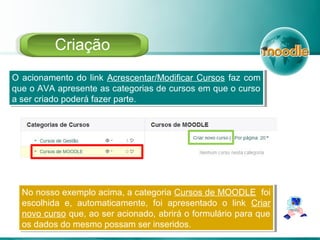 O acionamento do link Acrescentar/Modificar Cursos faz com
que o AVA apresente as categorias de cursos em que o curso
a ser criado poderá fazer parte.
O acionamento do link Acrescentar/Modificar Cursos faz com
que o AVA apresente as categorias de cursos em que o curso
a ser criado poderá fazer parte.
Criação
No nosso exemplo acima, a categoria Cursos de MOODLE foi
escolhida e, automaticamente, foi apresentado o link Criar
novo curso que, ao ser acionado, abrirá o formulário para que
os dados do mesmo possam ser inseridos.
No nosso exemplo acima, a categoria Cursos de MOODLE foi
escolhida e, automaticamente, foi apresentado o link Criar
novo curso que, ao ser acionado, abrirá o formulário para que
os dados do mesmo possam ser inseridos.
 
