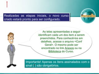 Realizadas as etapas iniciais, o novo curso
criado estará pronto para ser configurado.
Realizadas as etapas iniciais, o novo curso
criado estará pronto para ser configurado.
Importante! Apenas os itens assinalados com o
sinal (*) são obrigatórios.
As telas apresentadas a seguir
identificam cada um dos item a serem
preenchidos. Para conhecê-los em
detalhes, acesse o arquivo <Conf
Geral>. O mesmo pode ser
encontrado no link Anexos ou na
Bilblioteca do Curso.
 