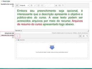 Embora seu preenchimento seja opcional, é
interessante que a descrição apresente o objetivo e
público-alvo do curso. A esse texto podem ser
acrescidos arquivos por meio do recurso Arquivos
de resumo do curso apresentado logo abaixo.
 