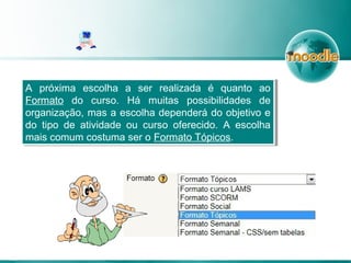 A próxima escolha a ser realizada é quanto ao
Formato do curso. Há muitas possibilidades de
organização, mas a escolha dependerá do objetivo e
do tipo de atividade ou curso oferecido. A escolha
mais comum costuma ser o Formato Tópicos.
A próxima escolha a ser realizada é quanto ao
Formato do curso. Há muitas possibilidades de
organização, mas a escolha dependerá do objetivo e
do tipo de atividade ou curso oferecido. A escolha
mais comum costuma ser o Formato Tópicos.
 