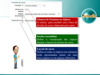 Número de Semanas ou tópicos
O critério para escolher será a base da
divisão do curso elaborada pelo autor.
Número de Semanas ou tópicos
O critério para escolher será a base da
divisão do curso elaborada pelo autor.
Sessões escondidas
Define a visualização dos tópicos
durante o desenvolvimento do curso.
Sessões escondidas
Define a visualização dos tópicos
durante o desenvolvimento do curso.
Layout do curso
Define se todos os tópicos (ou semanas)
serão apresentados juntos em uma
única página ou em páginas diferentes.
Layout do curso
Define se todos os tópicos (ou semanas)
serão apresentados juntos em uma
única página ou em páginas diferentes.
 