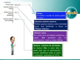 Quantas noticias mostrar
Define quantas notícias serão mostradas
(caso seja habilitado o bloco de
Últimas notícias).
Quantas noticias mostrar
Define quantas notícias serão mostradas
(caso seja habilitado o bloco de
Últimas notícias).
Mostrar notas
Se o curso tiver atividades avaliativas, a
opção Sim permitirá que os
participantes vejam as notas obtidas.
Mostrar notas
Se o curso tiver atividades avaliativas, a
opção Sim permitirá que os
participantes vejam as notas obtidas.
Idioma
Possibilita a escolha do idioma padrão
do curso.
Idioma
Possibilita a escolha do idioma padrão
do curso.
Mostrar relatório de atividades
Ao marcar Sim, o autor abre a
opção para que os participantes
possam identificar todas as ações
e avaliações realizadas no AVA.
Mostrar relatório de atividades
Ao marcar Sim, o autor abre a
opção para que os participantes
possam identificar todas as ações
e avaliações realizadas no AVA.
 