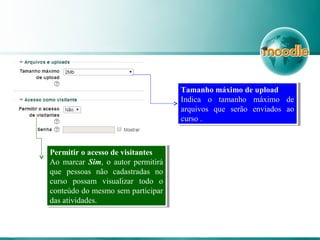 Permitir o acesso de visitantes
Ao marcar Sim, o autor permitirá
que pessoas não cadastradas no
curso possam visualizar todo o
conteúdo do mesmo sem participar
das atividades.
Permitir o acesso de visitantes
Ao marcar Sim, o autor permitirá
que pessoas não cadastradas no
curso possam visualizar todo o
conteúdo do mesmo sem participar
das atividades.
Tamanho máximo de upload
Indica o tamanho máximo de
arquivos que serão enviados ao
curso .
Tamanho máximo de upload
Indica o tamanho máximo de
arquivos que serão enviados ao
curso .
 