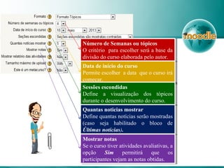 Número de Semanas ou tópicos
O critério para escolher será a base da
divisão do curso elaborada pelo autor.
Número de Semanas ou tópicos
O critério para escolher será a base da
divisão do curso elaborada pelo autor.
Data de início do curso
Permite escolher a data que o curso irá
começar.
Data de início do curso
Permite escolher a data que o curso irá
começar.
Sessões escondidas
Define a visualização dos tópicos
durante o desenvolvimento do curso.
Sessões escondidas
Define a visualização dos tópicos
durante o desenvolvimento do curso.
Quantas noticias mostrar
Define quantas notícias serão mostradas
(caso seja habilitado o bloco de
Últimas notícias).
Quantas noticias mostrar
Define quantas notícias serão mostradas
(caso seja habilitado o bloco de
Últimas notícias).
Mostrar notas
Se o curso tiver atividades avaliativas, a
opção Sim permitirá que os
participantes vejam as notas obtidas.
Mostrar notas
Se o curso tiver atividades avaliativas, a
opção Sim permitirá que os
participantes vejam as notas obtidas.
 