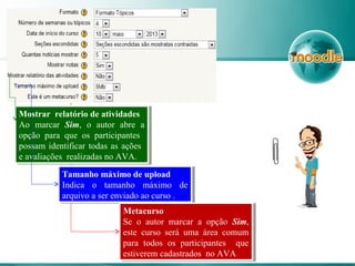 Mostrar relatório de atividades
Ao marcar Sim, o autor abre a
opção para que os participantes
possam identificar todas as ações
e avaliações realizadas no AVA.
Mostrar relatório de atividades
Ao marcar Sim, o autor abre a
opção para que os participantes
possam identificar todas as ações
e avaliações realizadas no AVA.
Tamanho máximo de upload
Indica o tamanho máximo de
arquivo a ser enviado ao curso .
Tamanho máximo de upload
Indica o tamanho máximo de
arquivo a ser enviado ao curso .
Metacurso
Se o autor marcar a opção Sim,
este curso será uma área comum
para todos os participantes que
estiverem cadastrados no AVA.
Metacurso
Se o autor marcar a opção Sim,
este curso será uma área comum
para todos os participantes que
estiverem cadastrados no AVA.
 