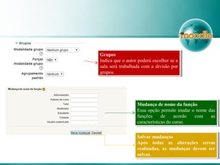 Grupos
Indica que o autor poderá escolher se a
sala será trabalhada com a divisão por
grupos.
Grupos
Indica que o autor poderá escolher se a
sala será trabalhada com a divisão por
grupos.
Mudança de nome da função
Essa opção permite mudar o nome das
funções de acordo com as
características do curso.
Mudança de nome da função
Essa opção permite mudar o nome das
funções de acordo com as
características do curso.
Salvar mudanças
Após todas as alterações serem
realizadas, as mudanças devem ser
salvas.
Salvar mudanças
Após todas as alterações serem
realizadas, as mudanças devem ser
salvas.
 