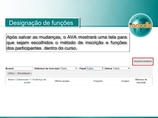Designação de funçõesDesignação de funções
Após salvar as mudanças, o AVA mostrará uma tela para
que sejam escolhidos o método de inscrição e funções
dos participantes dentro do curso.
Após salvar as mudanças, o AVA mostrará uma tela para
que sejam escolhidos o método de inscrição e funções
dos participantes dentro do curso.
 