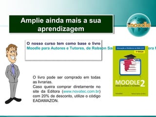 Amplie ainda mais a sua
aprendizagem
Amplie ainda mais a sua
aprendizagem
O nosso curso tem como base o livro
Moodle para Autores e Tutores, de Robson Santos da Silva – Editora N
O livro pode ser comprado em todas
as livrarias.
Caso queira comprar diretamente no
site da Editora (www.novatec.com.br)
com 20% de desconto, utilize o código
EADAMAZON.
 