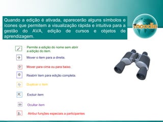 Quando a edição é ativada, aparecerão alguns símbolos e
ícones que permitem a visualização rápida e intuitiva para a
gestão do AVA, edição de cursos e objetos de
aprendizagem.
Permite a edição do nome sem abrir
a edição do item.
Mover o item para a direita.
Mover para cima ou para baixo.
Reabrir item para edição completa.
Duplicar o item
Excluir item
Ocultar item
Atribui funções especiais a participantes
 