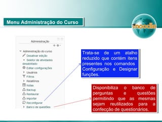 Menu Administração do CursoMenu Administração do Curso
Trata-se de um atalho
reduzido que contém itens
presentes nos comandos
Configuração e Designar
funções.
Trata-se de um atalho
reduzido que contém itens
presentes nos comandos
Configuração e Designar
funções.
Disponibiliza o banco de
perguntas e questões
permitindo que as mesmas
sejam reutilizados para a
confecção de questionários.
Disponibiliza o banco de
perguntas e questões
permitindo que as mesmas
sejam reutilizados para a
confecção de questionários.
 
