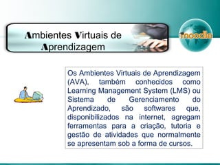 Os Ambientes Virtuais de Aprendizagem
(AVA), também conhecidos como
Learning Management System (LMS) ou
Sistema de Gerenciamento do
Aprendizado, são softwares que,
disponibilizados na internet, agregam
ferramentas para a criação, tutoria e
gestão de atividades que normalmente
se apresentam sob a forma de cursos.
Ambientes Virtuais de
Aprendizagem
 