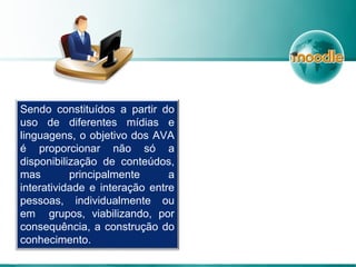 Sendo constituídos a partir do
uso de diferentes mídias e
linguagens, o objetivo dos AVA
é proporcionar não só a
disponibilização de conteúdos,
mas principalmente a
interatividade e interação entre
pessoas, individualmente ou
em grupos, viabilizando, por
consequência, a construção do
conhecimento.
 
