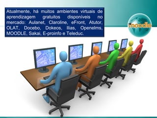 Atualmente, há muitos ambientes virtuais de
aprendizagem gratuitos disponíveis no
mercado: Aulanet, Claroline, eFront, Atutor,
OLAT, Docebo, Dokeos, Ilias, Openelms,
MOODLE, Sakai, E-proinfo e Teleduc.
 