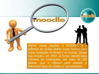 Dentre essas opções, o MOODLE é o
software de código aberto (open source) com
maior aceitação no Brasil e no mundo. Desde
sua criação, em 2001, já foram identificadas
milhares de instituições, em mais de 200
países, que o utilizam para atender a
diferentes tipos de público e necessidades.
 
