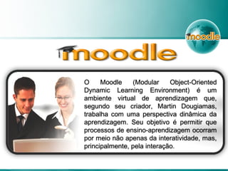 O Moodle (Modular Object-Oriented
Dynamic Learning Environment) é um
ambiente virtual de aprendizagem que,
segundo seu criador, Martin Dougiamas,
trabalha com uma perspectiva dinâmica da
aprendizagem. Seu objetivo é permitir que
processos de ensino-aprendizagem ocorram
por meio não apenas da interatividade, mas,
principalmente, pela interação.
 