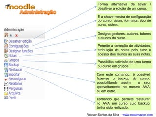 Quando a edição é ativada, aparecerão alguns símbolos e
ícones que permitem a visualização rápida e intuitiva para a
gestão do AVA, edição de cursos e objetos de
aprendizagem.
Permite a edição do nome sem abrir
a edição do item.
Mover o item para a direita.
Mover para cima ou para baixo.
Reabrir item para edição completa.
Duplicar o item
Excluir item
Ocultar item
Atribui funções especiais a participantes
 