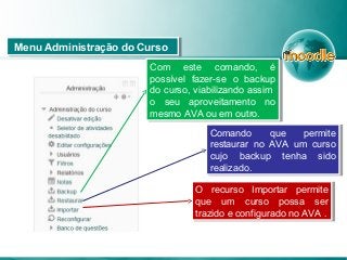 Com este comando, é
possível fazer-se o backup
do curso, viabilizando assim
o seu aproveitamento no
mesmo AVA ou em outro.
Com este comando, é
possível fazer-se o backup
do curso, viabilizando assim
o seu aproveitamento no
mesmo AVA ou em outro.
Comando que permite
restaurar no AVA um curso
cujo backup tenha sido
realizado.
Comando que permite
restaurar no AVA um curso
cujo backup tenha sido
realizado.
Menu Administração do CursoMenu Administração do Curso
O recurso Importar permite
que um curso possa ser
trazido e configurado no AVA .
O recurso Importar permite
que um curso possa ser
trazido e configurado no AVA .
 