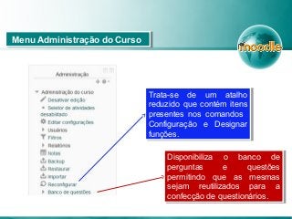Menu Administração do CursoMenu Administração do Curso
Trata-se de um atalho
reduzido que contém itens
presentes nos comandos
Configuração e Designar
funções.
Trata-se de um atalho
reduzido que contém itens
presentes nos comandos
Configuração e Designar
funções.
Disponibiliza o banco de
perguntas e questões
permitindo que as mesmas
sejam reutilizados para a
confecção de questionários.
Disponibiliza o banco de
perguntas e questões
permitindo que as mesmas
sejam reutilizados para a
confecção de questionários.
 