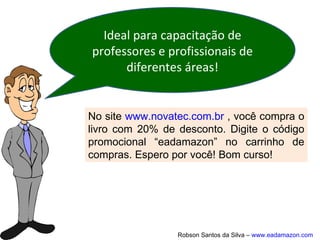 Os Ambientes Virtuais de Aprendizagem
(AVA), também conhecidos como
Learning Management System (LMS) ou
Sistema de Gerenciamento do
Aprendizado, são softwares que,
disponibilizados na internet, agregam
ferramentas para a criação, tutoria e
gestão de atividades que normalmente
se apresentam sob a forma de cursos.
Ambientes Virtuais de
Aprendizagem
 