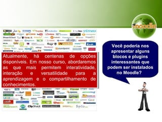 Atualmente, há centenas de opções
disponíveis. Em nosso curso, abordaremos
as que mais permitem interatividade,
interação e versatilidade para a
aprendizagem e o compartilhamento de
conhecimentos.
Atualmente, há centenas de opções
disponíveis. Em nosso curso, abordaremos
as que mais permitem interatividade,
interação e versatilidade para a
aprendizagem e o compartilhamento de
conhecimentos.
Você poderia nos
apresentar alguns
blocos e plugins
interessantes que
podem ser instalados
no Moodle?
 
