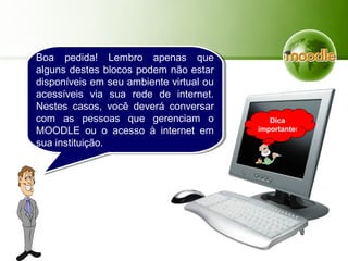 Boa pedida! Lembro apenas que
alguns destes blocos podem não estar
disponíveis em seu ambiente virtual ou
acessíveis via sua rede de internet.
Nestes casos, você deverá conversar
com as pessoas que gerenciam o
MOODLE ou o acesso à internet em
sua instituição.
Dica
importante!
 