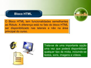 Bloco HTML
O Bloco HTML tem funcionalidades semelhantes
ao Rótulo. A diferença está no fato do bloco HTML
ser disponibilizado nas laterais e não na área
principal do curso.
O Bloco HTML tem funcionalidades semelhantes
ao Rótulo. A diferença está no fato do bloco HTML
ser disponibilizado nas laterais e não na área
principal do curso.
Trata-se de uma importante opção
uma vez que poderá disponibilizar
qualquer tipo de mídia, incluindo-se
textos, sons, imagens e vídeos.
 