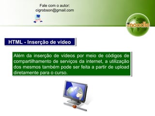 Além da inserção de vídeos por meio de códigos de
compartilhamento de serviços da internet, a utilização
dos mesmos também pode ser feita a partir de upload
diretamente para o curso.
Além da inserção de vídeos por meio de códigos de
compartilhamento de serviços da internet, a utilização
dos mesmos também pode ser feita a partir de upload
diretamente para o curso.
HTML - Inserção de vídeoHTML - Inserção de vídeo
Fale com o autor:
cigrobson@gmail.com
 