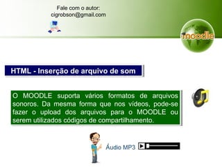 O MOODLE suporta vários formatos de arquivos
sonoros. Da mesma forma que nos vídeos, pode-se
fazer o upload dos arquivos para o MOODLE ou
serem utilizados códigos de compartilhamento.
O MOODLE suporta vários formatos de arquivos
sonoros. Da mesma forma que nos vídeos, pode-se
fazer o upload dos arquivos para o MOODLE ou
serem utilizados códigos de compartilhamento.
HTML - Inserção de arquivo de somHTML - Inserção de arquivo de som
Fale com o autor:
cigrobson@gmail.com
 