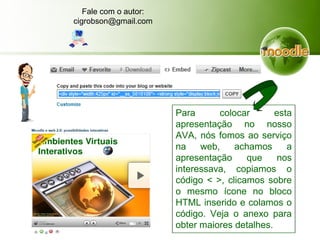 Para colocar esta
apresentação no nosso
AVA, nós fomos ao serviço
na web, achamos a
apresentação que nos
interessava, copiamos o
código < >, clicamos sobre
o mesmo ícone no bloco
HTML inserido e colamos o
código. Veja o anexo para
obter maiores detalhes.
Fale com o autor:
cigrobson@gmail.com
 