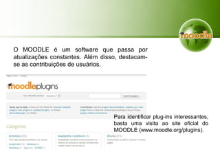 O MOODLE é um software que passa por
atualizações constantes. Além disso, destacam-
se as contribuições de usuários.
Para identificar plug-ins interessantes,
basta uma visita ao site oficial do
MOODLE (www.moodle.org/plugins).
 