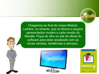 Chegamos ao final do nosso Módulo.
Lembro, no entanto, que os blocos e plugins
apresentados mudam a cada versão do
Moodle. Fique de olho no site do oficial do
software para estar atualizado com as
novas versões, tendências e serviços.
Obrigado!
 