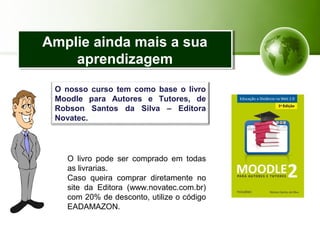 Amplie ainda mais a sua
aprendizagem
Amplie ainda mais a sua
aprendizagem
O nosso curso tem como base o livro
Moodle para Autores e Tutores, de
Robson Santos da Silva – Editora
Novatec.
O livro pode ser comprado em todas
as livrarias.
Caso queira comprar diretamente no
site da Editora (www.novatec.com.br)
com 20% de desconto, utilize o código
EADAMAZON.
 