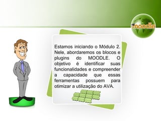 Estamos iniciando o Módulo 2.
Nele, abordaremos os blocos e
plugins do MOODLE. O
objetivo é identificar suas
funcionalidades e compreender
a capacidade que essas
ferramentas possuem para
otimizar a utilização do AVA.
 