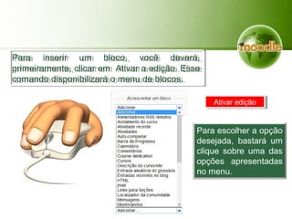 Para inserir um bloco, você deverá,
primeiramente, clicar em Ativar a edição. Esse
comando disponibilizará o menu de blocos.
Para inserir um bloco, você deverá,
primeiramente, clicar em Ativar a edição. Esse
comando disponibilizará o menu de blocos.
Ativar ediçãoAtivar edição
Para escolher a opção
desejada, bastará um
clique sobre uma das
opções apresentadas
no menu.
 