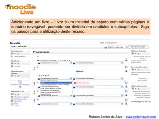 Adicionando um livro – Livro é um material de estudo com várias páginas e
sumário navegável, podendo ser dividido em capítulos e subcapítulos. Siga
os passos para a utilização deste recurso.




                                         Robson Santos da Silva – www.eadamazon.com
 