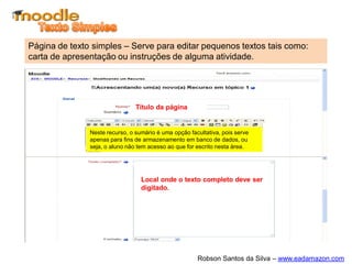 Página de texto simples – Serve para editar pequenos textos tais como:
carta de apresentação ou instruções de alguma atividade.




                                Título da página


               Neste recurso, o sumário é uma opção facultativa, pois serve
               apenas para fins de armazenamento em banco de dados, ou
               seja, o aluno não tem acesso ao que for escrito nesta área.




                                  Local onde o texto completo deve ser
                                  digitado.




                                                       Robson Santos da Silva – www.eadamazon.com
 