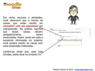 Em vários recursos e atividades,
você observará que a nomes de
caixas que estão escrito em
vermelho* com um asterístico* em
sobreposição. Na prática, significa
que     essas      caixas     devem,
obrigatoriamente,              serem
preenchidas. Assim, tendo em vista a
excelente otimização do sistema,
você poderá manter as caixas sem
essa sinalização inalteradas.

Lembre-se ainda que, caso haja
dúvidas, basta clicar no símbolo .




                                       Robson Santos da Silva – www.eadamazon.com
 