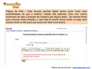 Página de Web – Este recurso permite digitar textos como muito mais
possibilidades do que o anterior: edição das palavras, links com outros
endereços de web e inserção de imagens são alguns deles. Da mesma forma
que o recurso Texto Simples, o que nele for escrito ficará oculto, ou seja, será
preciso clicar no link para que possa ser feita a sua leitura.




                 Este espaço poderá ficar em branco, pois o que é digitado não
                 aparece para o cursista.




                                                         Robson Santos da Silva – www.eadamazon.com
 