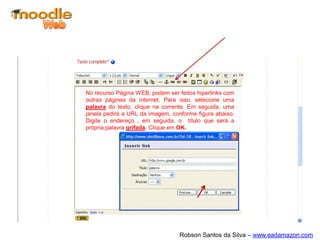 No recurso Página WEB, podem ser feitos hiperlinks com
outras páginas da internet. Para isso, selecione uma
palavra do texto, clique na corrente. Em seguida, uma
janela pedirá a URL da imagem, conforme figura abaixo.
Digite o endereço , em seguida, o título que será a
própria palavra grifada. Clique em OK.




                                  Robson Santos da Silva – www.eadamazon.com
 