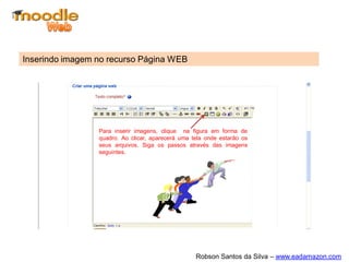 Inserindo imagem no recurso Página WEB




                 Para inserir imagens, clique na figura em forma de
                 quadro. Ao clicar, aparecerá uma tela onde estarão os
                 seus arquivos. Siga os passos através das imagens
                 seguintes.




                                                   Robson Santos da Silva – www.eadamazon.com
 