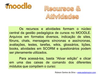 Os recursos e atividades formam o núcleo
central da gestão pedagógica de cursos no MOODLE.
Arquivos em formatos diversos, indicação de sites,
fóruns, chats, mensagens síncronas e assíncronas,
avaliações, testes, tarefas, wikis, glossários, lições,
books, atividades em SCORM e questionários podem
ser plenamente utilizados.
     Para acessá-los, basta “Ativar edição” e clicar
em uma das caixas de comando dos diferentes
módulos que compõem o curso:
                              Robson Santos da Silva – www.eadamazon.com
 