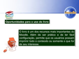 Oportunidades para o uso do livroOportunidades para o uso do livro
O livro é um dos recursos mais importantes do
Moodle. Além de ser prático e de ter fácil
configuração, permite que os usuários possam
imprimir todo o conteúdo ou somente o que for
de seu interesse.
O livro é um dos recursos mais importantes do
Moodle. Além de ser prático e de ter fácil
configuração, permite que os usuários possam
imprimir todo o conteúdo ou somente o que for
de seu interesse.
 