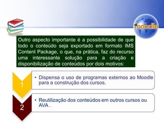 Outro aspecto importante é a possibilidade de que
todo o conteúdo seja exportado em formato IMS
Content Package, o que, na prática, faz do recurso
uma interessante solução para a criação e
disponibilização de conteúdos por dois motivos:
 