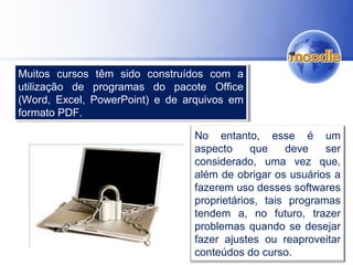 No entanto, esse é um
aspecto que deve ser
considerado, uma vez que,
além de obrigar os usuários a
fazerem uso desses softwares
proprietários, tais programas
tendem a, no futuro, trazer
problemas quando se desejar
fazer ajustes ou reaproveitar
conteúdos do curso.
Muitos cursos têm sido construídos com a
utilização de programas do pacote Office
(Word, Excel, PowerPoint) e de arquivos em
formato PDF.
Muitos cursos têm sido construídos com a
utilização de programas do pacote Office
(Word, Excel, PowerPoint) e de arquivos em
formato PDF.
 