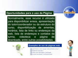 Oportunidades para o uso da PáginaOportunidades para o uso da Página
Normalmente, esse recurso é utilizado
para disponibilizar avisos, apresentação
do tutor/coordenador ou da estrutura do
curso, disponibilização de ementas,
horários, lista de links ou endereços da
web, lista de endereços e contatos da
turma, videoteca e página de
downloads, entre outras possibilidades.
Normalmente, esse recurso é utilizado
para disponibilizar avisos, apresentação
do tutor/coordenador ou da estrutura do
curso, disponibilização de ementas,
horários, lista de links ou endereços da
web, lista de endereços e contatos da
turma, videoteca e página de
downloads, entre outras possibilidades.
Exemplos de uso de páginas web
 