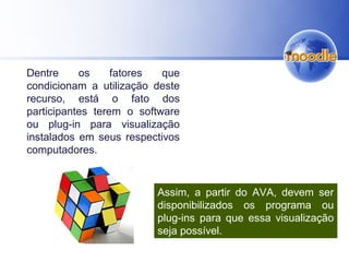 Dentre os fatores que
condicionam a utilização deste
recurso, está o fato dos
participantes terem o software
ou plug-in para visualização
instalados em seus respectivos
computadores.
Assim, a partir do AVA, devem ser
disponibilizados os programa ou
plug-ins para que essa visualização
seja possível.
 